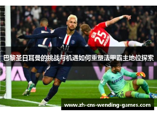 巴黎圣日耳曼的挑战与机遇如何重塑法甲霸主地位探索