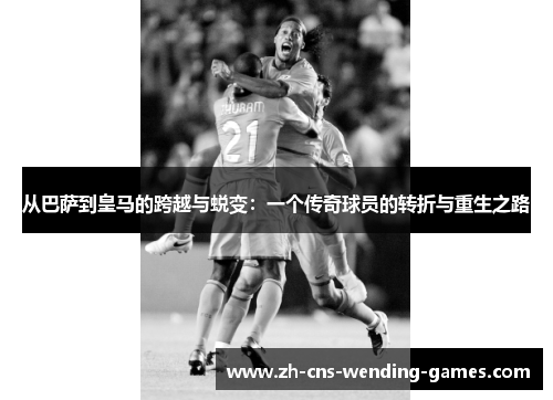 从巴萨到皇马的跨越与蜕变：一个传奇球员的转折与重生之路