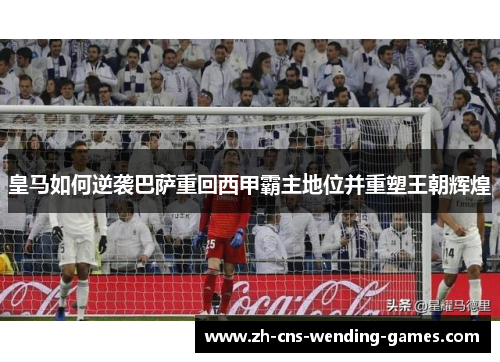 皇马如何逆袭巴萨重回西甲霸主地位并重塑王朝辉煌