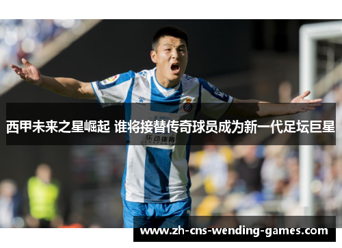 西甲未来之星崛起 谁将接替传奇球员成为新一代足坛巨星