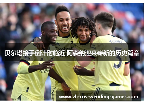 贝尔塔接手倒计时临近 阿森纳迎来崭新的历史篇章