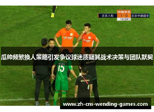 瓜帅频繁换人策略引发争议球迷质疑其战术决策与团队默契