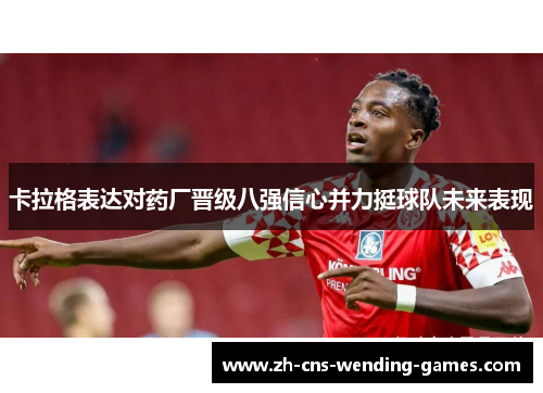 卡拉格表达对药厂晋级八强信心并力挺球队未来表现