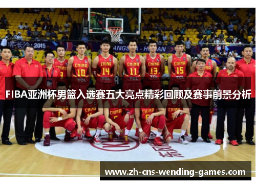 FIBA亚洲杯男篮入选赛五大亮点精彩回顾及赛事前景分析