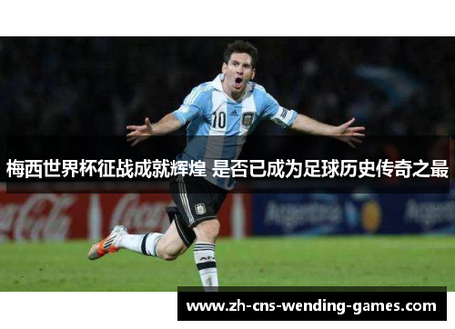 梅西世界杯征战成就辉煌 是否已成为足球历史传奇之最