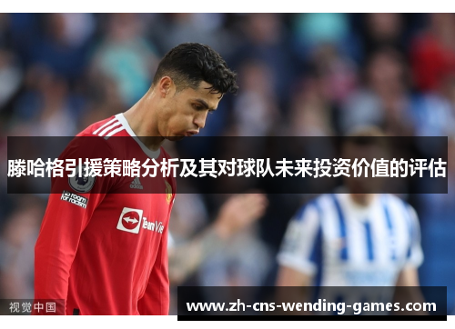 滕哈格引援策略分析及其对球队未来投资价值的评估