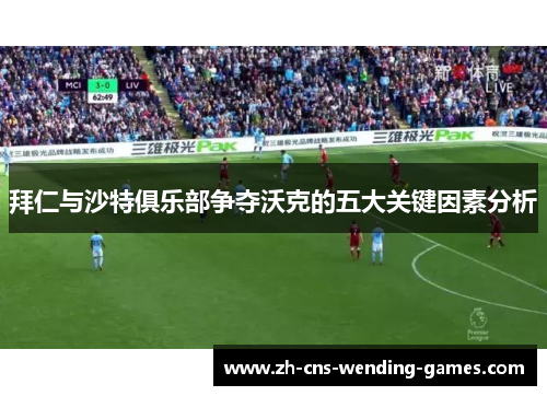 拜仁与沙特俱乐部争夺沃克的五大关键因素分析