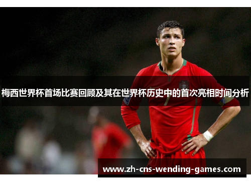 梅西世界杯首场比赛回顾及其在世界杯历史中的首次亮相时间分析