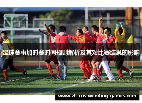 足球赛事加时赛时间规则解析及其对比赛结果的影响