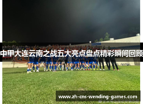 中甲大连云南之战五大亮点盘点精彩瞬间回顾