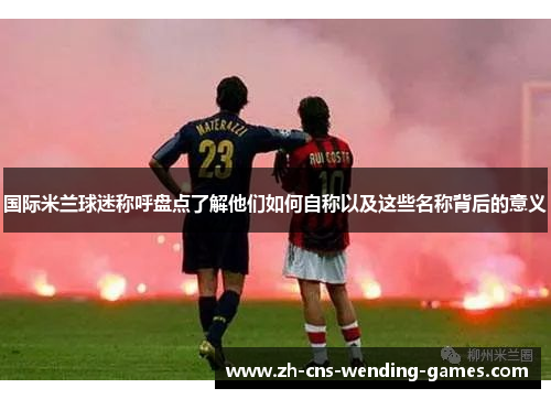 国际米兰球迷称呼盘点了解他们如何自称以及这些名称背后的意义