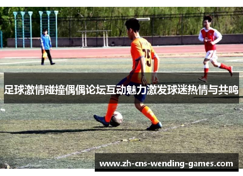 足球激情碰撞偶偶论坛互动魅力激发球迷热情与共鸣
