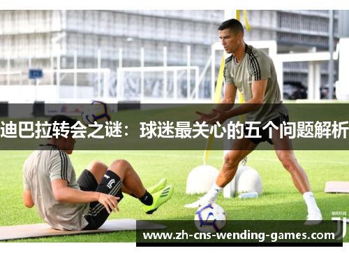 迪巴拉转会之谜：球迷最关心的五个问题解析