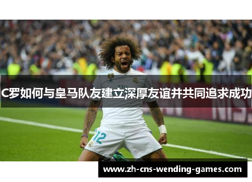 C罗如何与皇马队友建立深厚友谊并共同追求成功