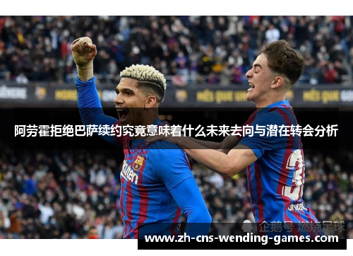阿劳霍拒绝巴萨续约究竟意味着什么未来去向与潜在转会分析