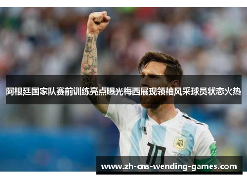 阿根廷国家队赛前训练亮点曝光梅西展现领袖风采球员状态火热
