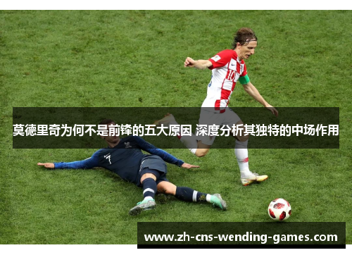 莫德里奇为何不是前锋的五大原因 深度分析其独特的中场作用