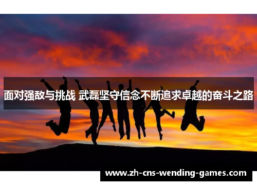 面对强敌与挑战 武磊坚守信念不断追求卓越的奋斗之路