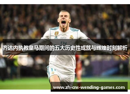 齐达内执教皇马期间的五大历史性成就与辉煌时刻解析 齐达内执教皇马期间的五大历史性成就与辉煌时刻解析