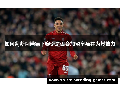 如何判断阿诺德下赛季是否会加盟皇马并为其效力