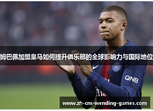 姆巴佩加盟皇马如何提升俱乐部的全球影响力与国际地位