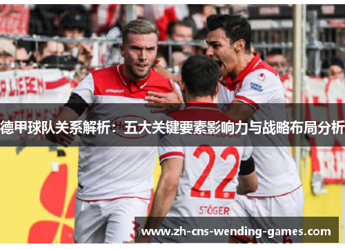 德甲球队关系解析：五大关键要素影响力与战略布局分析
