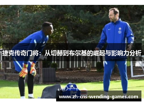 捷克传奇门将:从切赫到布尔基的崛起与影响力分析 捷克传奇门将:从切赫到布尔基的崛起与影响力分析