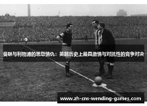 曼联与利物浦的恩怨情仇：英超历史上最具激情与对抗性的竞争对决