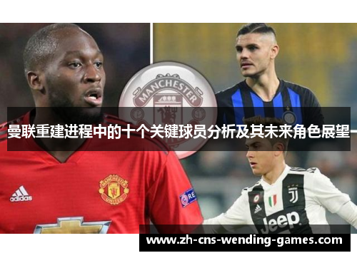 曼联重建进程中的十个关键球员分析及其未来角色展望 曼联重建进程中的十个关键球员分析及其未来角色展望