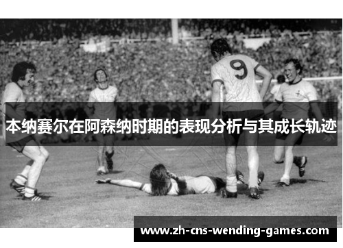 本纳赛尔在阿森纳时期的表现分析与其成长轨迹 本纳赛尔在阿森纳时期的表现分析与其成长轨迹