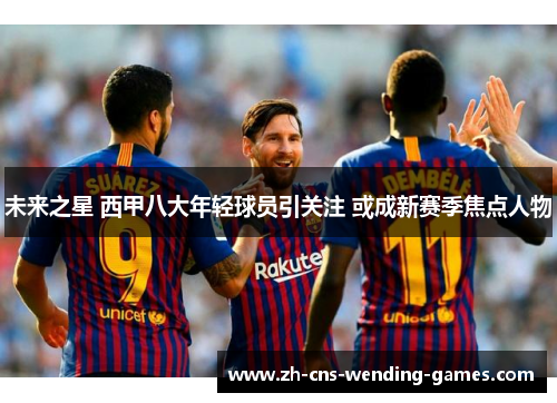 未来之星 西甲八大年轻球员引关注 或成新赛季焦点人物 未来之星 西甲八大年轻球员引关注 或成新赛季焦点人物