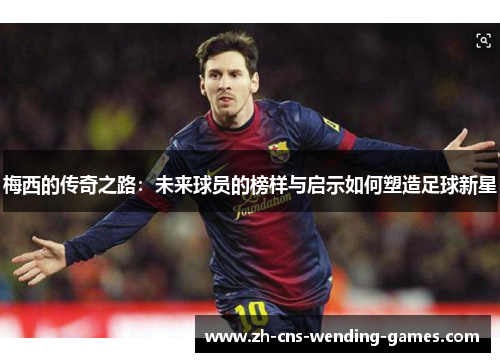 梅西的传奇之路:未来球员的榜样与启示如何塑造足球新星 梅西的传奇之路:未来球员的榜样与启示如何塑造足球新星