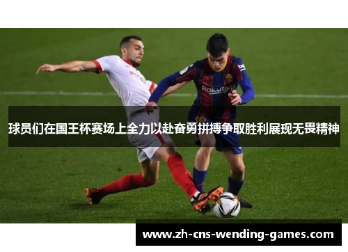 球员们在国王杯赛场上全力以赴奋勇拼搏争取胜利展现无畏精神