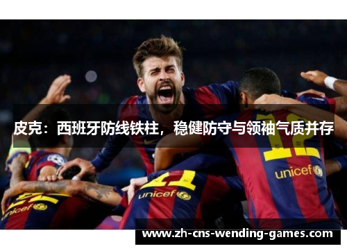 皮克:西班牙防线铁柱,稳健防守与领袖气质并存 皮克:西班牙防线铁柱,稳健防守与领袖气质并存