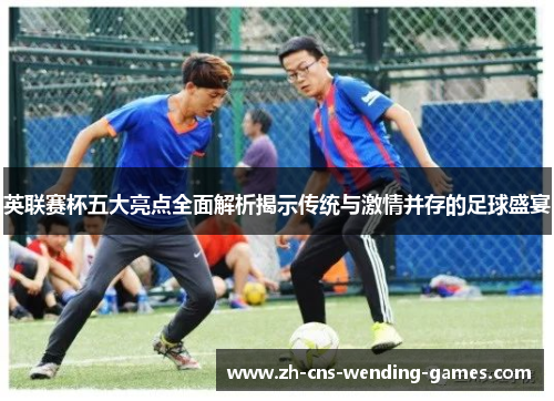 英联赛杯五大亮点全面解析揭示传统与激情并存的足球盛宴