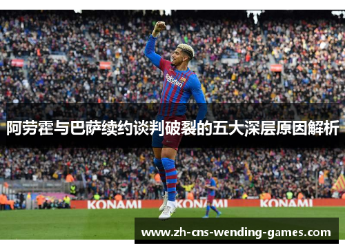 阿劳霍与巴萨续约谈判破裂的五大深层原因解析 阿劳霍与巴萨续约谈判破裂的五大深层原因解析