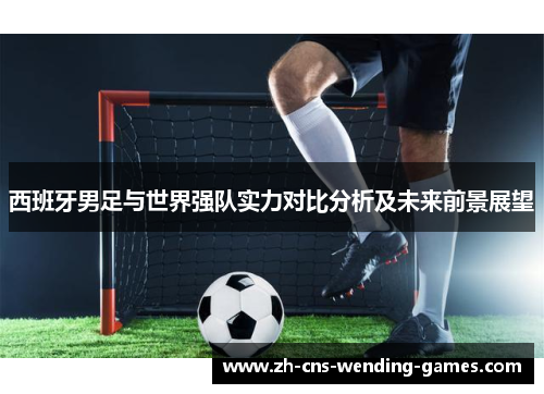 西班牙男足与世界强队实力对比分析及未来前景展望 西班牙男足与世界强队实力对比分析及未来前景展望