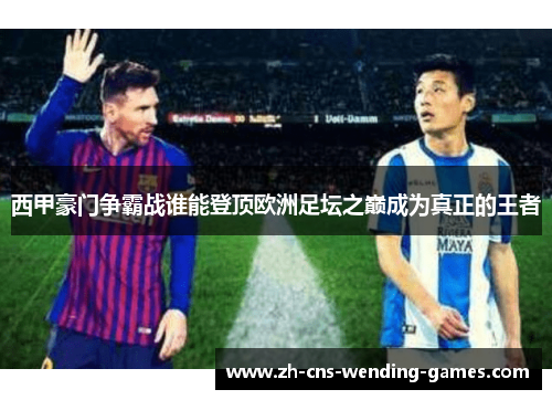 西甲豪门争霸战谁能登顶欧洲足坛之巅成为真正的王者