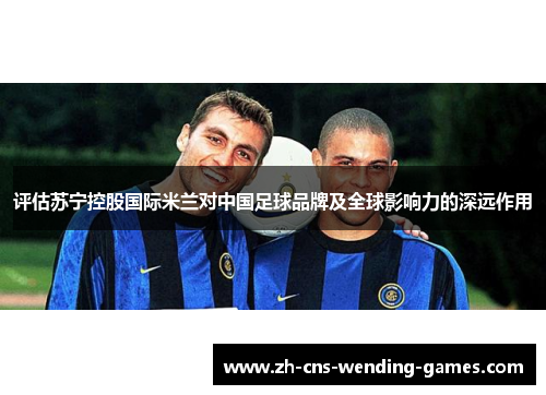 评估苏宁控股国际米兰对中国足球品牌及全球影响力的深远作用