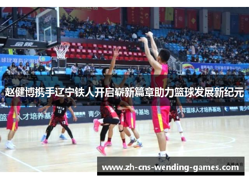 赵健博携手辽宁铁人开启崭新篇章助力篮球发展新纪元 赵健博携手辽宁铁人开启崭新篇章助力篮球发展新纪元