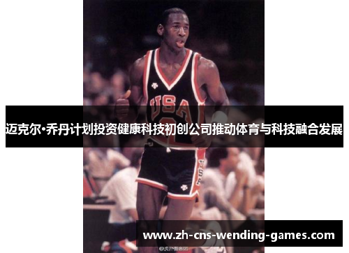 迈克尔·乔丹计划投资健康科技初创公司推动体育与科技融合发展
