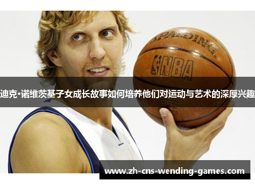 迪克·诺维茨基子女成长故事如何培养他们对运动与艺术的深厚兴趣