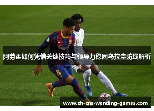 阿劳霍如何凭借关键技巧与领导力稳固乌拉圭防线解析 阿劳霍如何凭借关键技巧与领导力稳固乌拉圭防线解析