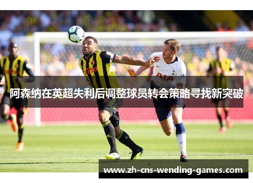 阿森纳在英超失利后调整球员转会策略寻找新突破