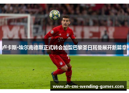 卢卡斯·埃尔南德斯正式转会加盟巴黎圣日耳曼展开新篇章