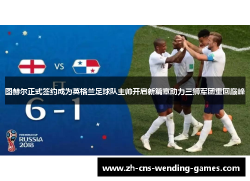 图赫尔正式签约成为英格兰足球队主帅开启新篇章助力三狮军团重回巅峰 图赫尔正式签约成为英格兰足球队主帅开启新篇章助力三狮军团重回巅峰