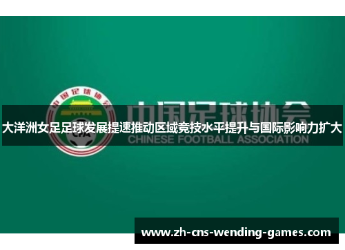 大洋洲女足足球发展提速推动区域竞技水平提升与国际影响力扩大